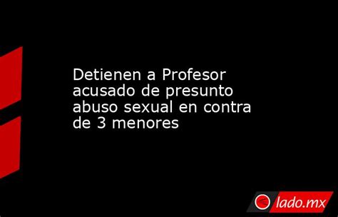 Detienen A Profesor Acusado De Presunto Abuso Sexual En Contra De 3 Menores Ladomx