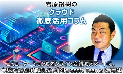 後編コミュニケーションもオンライン会議もスマートに今だからこそ再確認したいMicrosoft Teams活用術岩原裕樹のクラウド