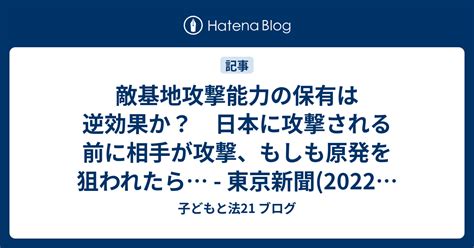 敵基地攻撃能力の保有は逆効果か？ 日本に攻撃される前に相手が攻撃、もしも原発を狙われたら 東京新聞2022年12月17日 子ども