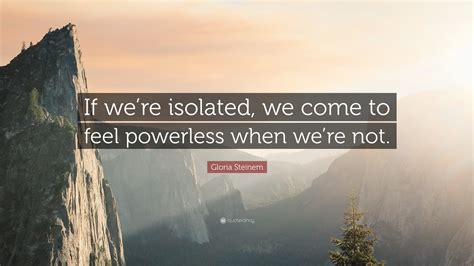 Gloria Steinem Quote If Were Isolated We Come To Feel Powerless