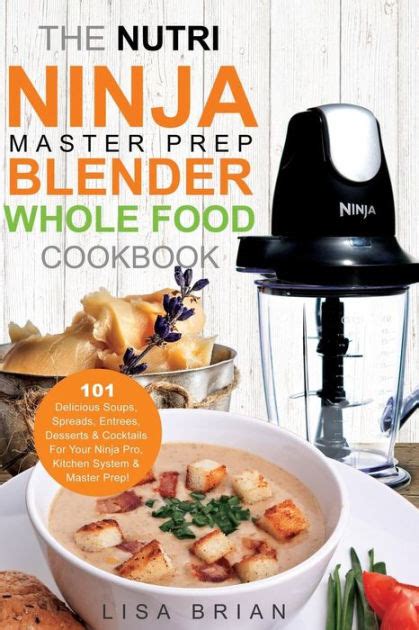 The Nutri Ninja Master Prep Blender Whole Food Cookbook 101 Delicious Soups Spreads Entrees