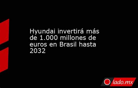 Hyundai Invertirá Más De 1000 Millones De Euros En Brasil Hasta 2032 Ladomx