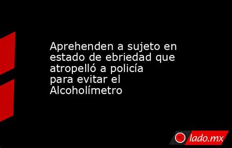 Aprehenden A Sujeto En Estado De Ebriedad Que Atropelló A Policía Para Evitar El Alcoholímetro