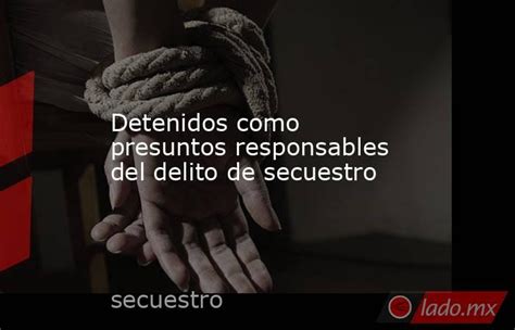 Detenidos Como Presuntos Responsables Del Delito De Secuestro Lado Mx