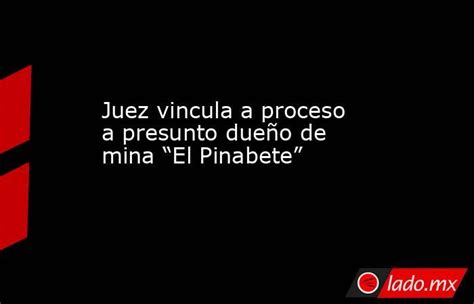 Juez Vincula A Proceso A Presunto Dueño De Mina “el Pinabete” Ladomx