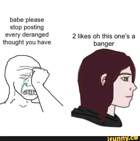 Babe Please Stop Posting Every Deranged 2 Likes Oh This One S A Thought You Have Banger IFunny