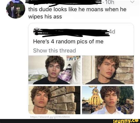 This Dude Looks Like He Moans When He Wipes His Ass Here S Random Pics Of Me Show This Thread