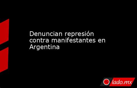 Denuncian Represión Contra Manifestantes En Argentina Lado Mx