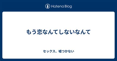 もう恋なんてしないなんて セックス、嘘つかない