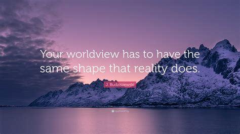 J. Budziszewski Quote: “Your worldview has to have the same shape that