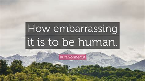 Kurt Vonnegut Quote “how Embarrassing It Is To Be Human ”