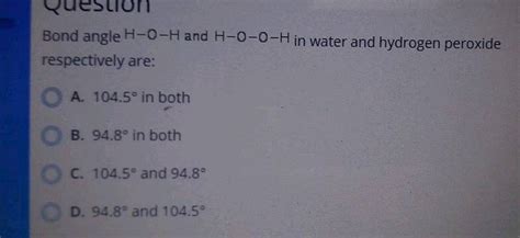 Bond angle H - O - H and H - O - O - H in water and hydrogen peroxide respectively are