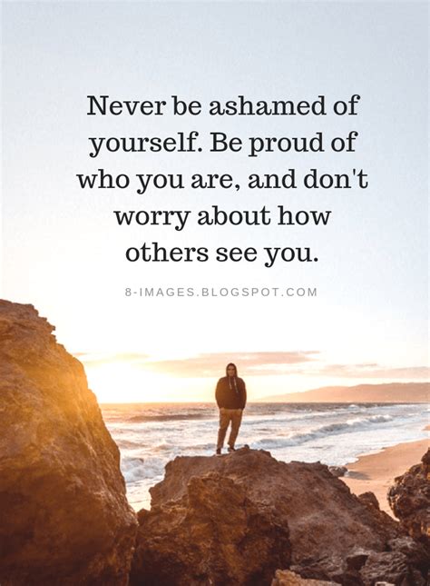 Never be ashamed of yourself. Be proud of who you are, and don't worry ...