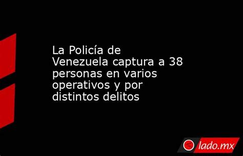 La Policía De Venezuela Captura A 38 Personas En Varios Operativos Y Por Distintos Delitos Ladomx