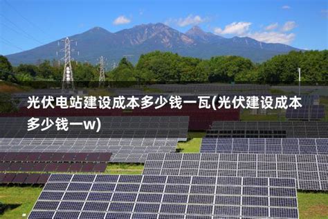 光伏电站建设成本多少钱一瓦光伏建设成本多少钱一w 太阳能光伏板