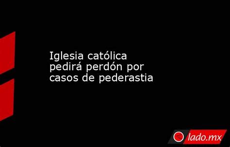 Iglesia Católica Pedirá Perdón Por Casos De Pederastia Lado Mx