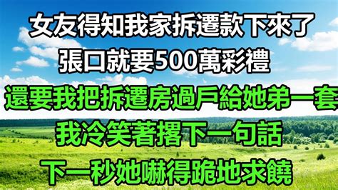 女友得知我家拆遷款下來了，張口就要500萬彩禮，還要我把拆遷房過戶給她弟一套，我冷笑著撂下一句話，下一秒她嚇得跪地求饒深夜讀書爽文幸福