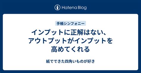 インプットに正解はない、アウトプットがインプットを高めてくれる 紙でできた四角いものが好き