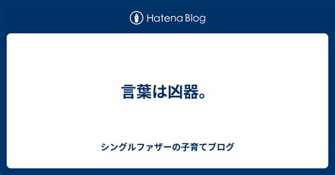 言葉は凶器。 シングルファザーの子育てブログ