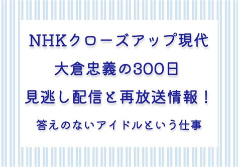 Nhkクローズアップ現代：大倉忠義の300日見逃し配信と再放送情報！答えのないアイドルという仕事 ソロ活女子の気になる話題