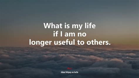 What Is My Life If I Am No Longer Useful To Others Johann Wolfgang