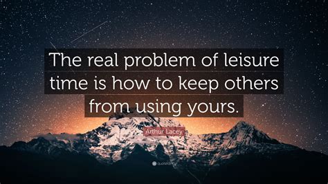 Arthur Lacey Quote The Real Problem Of Leisure Time Is How To Keep