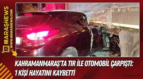 Kahramanmaraş ta Tır ile Otomobil Çarpıştı 1 Kişi Hayatını Kaybetti