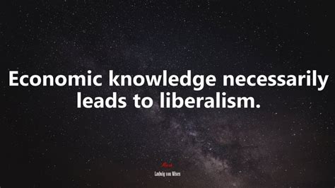 Economic Knowledge Necessarily Leads To Liberalism Ludwig Von Mises