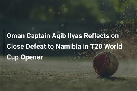 Oman Captain Aqib Ilyas Reflects On Close Defeat To Namibia In T20