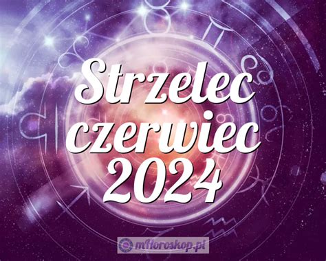 Horoskop Strzelec czerwiec 2024 horoskop miesięczny