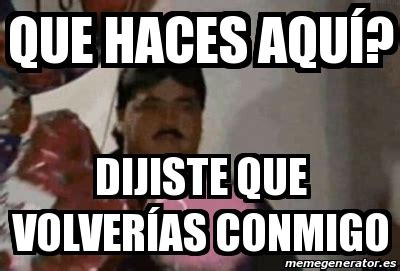 Meme Personalizado Que Haces Aqu Dijiste Que Volver As Conmigo