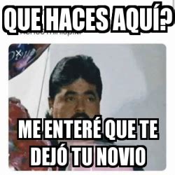 Meme Personalizado Que Haces Aqu Me Enter Que Te Dej Tu Novio