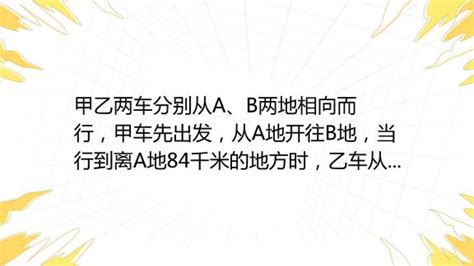 方组方组 方组方组甲乙两车分别从a、b两地相向而行，甲车先出发，从a地开往b地，当行到离a地84千米的地方时，乙车从b地出发开往a地，两车相遇的地方离a、b两地距 百度教育