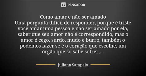 Amar E Não Ser Amado - Como amar e não ser amado Uma pergunta... Juliana Sampaio - Pensador