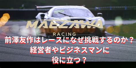 前澤友作はレースになぜ挑戦するのか？経営者やビジネスマンとして役に立つらしい！ 情報ツウドットコム