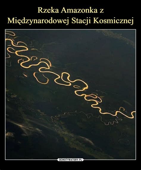 Rzeka Amazonka z Międzynarodowej Stacji Kosmicznej Demotywatory pl