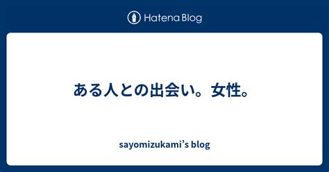 ある人との出会い。女性。 Sayomizukamis Blog