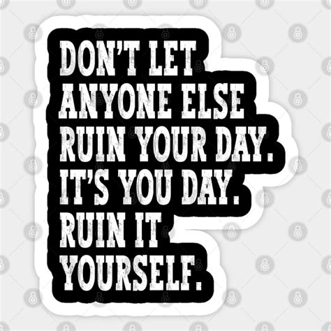 Don T Let Anyone Else Ruin Your Day Ruin It Yourself Dont Let Anyone