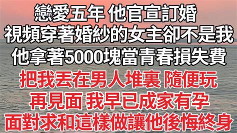 【完结】戀愛五年 他官宣訂婚，視頻中穿著婚紗的女主卻不是我，他拿著5000塊當青春損失費，把我丟在男人堆裏 隨便玩，再見面 我早已成家有孕