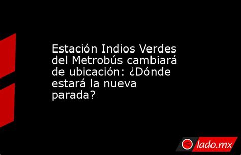 Estación Indios Verdes Del Metrobús Cambiará De Ubicación ¿dónde Estará La Nueva Parada Lado Mx