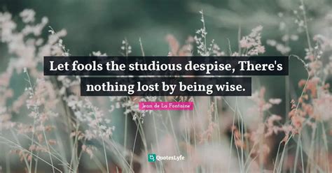 Let Fools The Studious Despise There S Nothing Lost By Being Wise