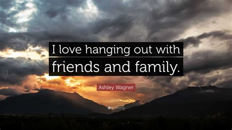 Ashley Wagner Quote: “I love hanging out with friends and family.”