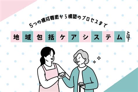 地域包括ケアシステムとは？5つの構成要素から構築のプロセスまで｜明日の介護をもっと楽しく 介護のみらいラボ（公式）