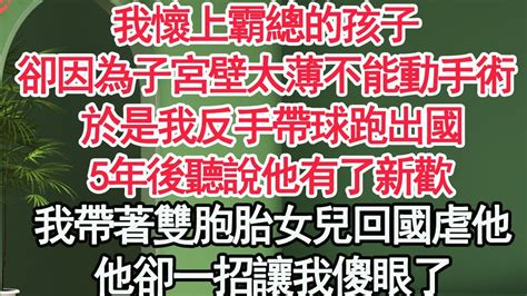 我懷上霸總的孩子，卻因為子宮壁太薄不能動手術，我反手帶球跑出國，5年後聽說他有了新欢，我帶著雙胞胎女兒回國虐他，他卻一招讓我傻眼了【顧亞男】【高光女主】【爽文】【情感】 Youtube