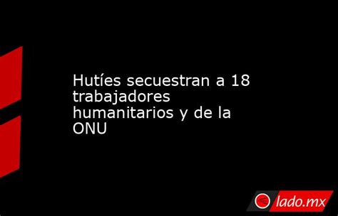 Hutíes Secuestran A 18 Trabajadores Humanitarios Y De La Onu Ladomx