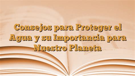 Consejos Para Proteger El Agua Y Su Importancia Para Nuestro Planeta