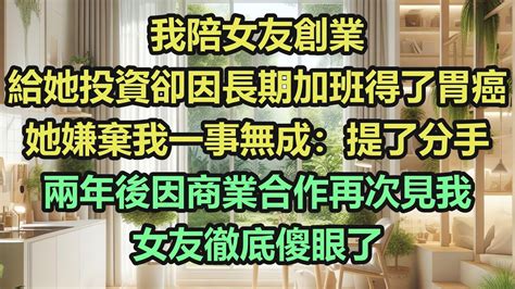 《完結文》我陪女友創業，給她投資卻因長期加班得了胃癌，她嫌棄我一事無成：提了分手，兩年後因商業合作再次見我，女友徹底傻眼了《完結爽文