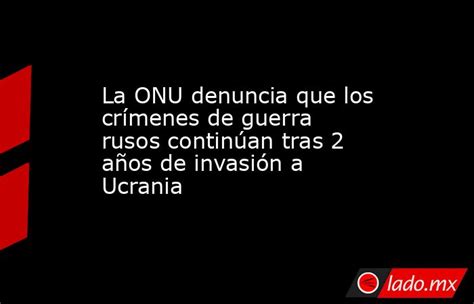 La Onu Denuncia Que Los Crímenes De Guerra Rusos Continúan Tras 2 Años De Invasión A Ucrania