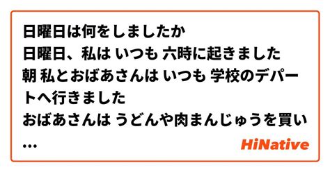 日曜日は何をしましたか 日曜日、私は いつも 六時に起きました 朝 私とおばあさんは いつも 学校のデパートへ行きました おばあさんは うどんや肉まんじゅうを買いました 私は 林檎とラジオ体操