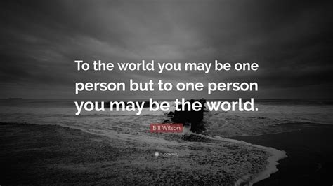 Bill Wilson Quote: “To the world you may be one person but to one person you may be the world ...